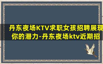 丹东夜场KTV求职女孩招聘展现你的潜力-丹东夜场ktv近期招聘领队直招很好场所